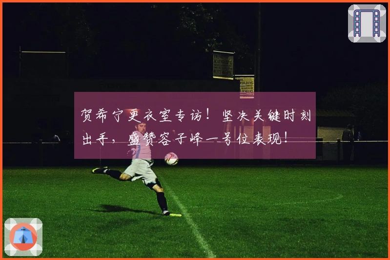 贺希宁更衣室专访！坚决关键时刻出手，盛赞容子峰一号位表现！