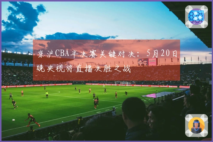 京沪CBA半决赛关键对决：5月20日晚央视将直播决胜之战