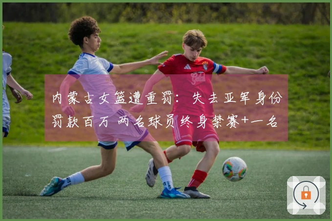 内蒙古女篮遭重罚：失去亚军身份罚款百万 两名球员终身禁赛+一名球员禁赛三年